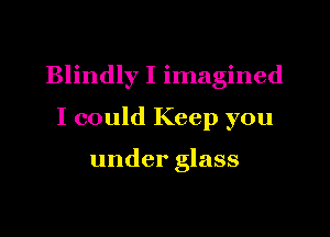 Blindly I imagined

I could Keep you

under glass