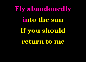 Fly abandonedly

into the sun
If you should

return to me
