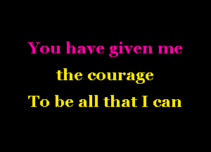You have given me

the courage

To be all that I can