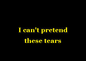 I can't pretend

these tears