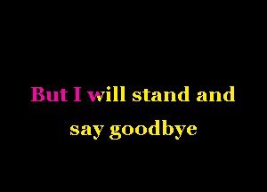 But I will stand and

say goodbye
