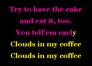Try to have the cake
and eat it, too.
You tell'em early
Clouds in my coffee

Clouds in my coffee