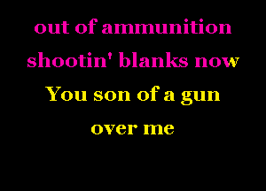out of ammunition
shootin' blanks now
You son ofa gun

over me