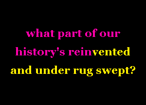 what part of our
history's reinvented

and under rug swept?