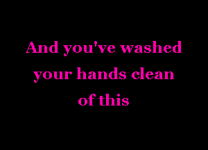 And you've washed

your hands clean

of this