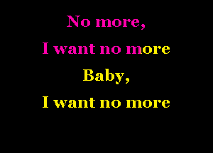No more,

I want no more
Baby,

I want no more