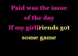 Paid was the issue
of the day
If my girlfriends got

some game