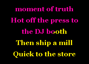 moment of truth
Hot off the press to
the DJ booth
Then ship a mill
Quick to the store