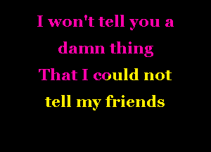 I won't tell you a
damn thing
That I could not

tell my friends

g