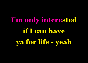 I'm only interested

if I can have

ya for life - yeah