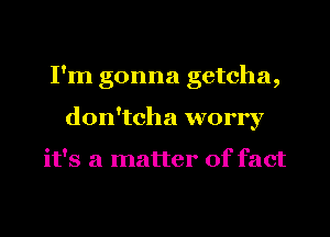 I'm gonna getcha,
don'tcha worry

it's a matter of fact