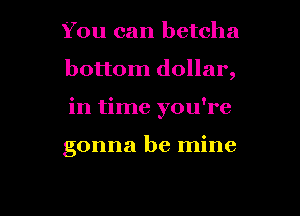 You can betcha
bottom dollar,

in time you're

gonna be mine