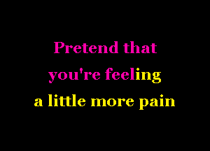Pretend that

you're feeling

a little more pain