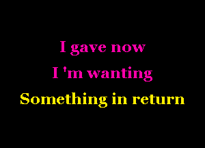 I gave now

I 'm wanting

Something in return