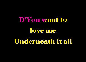 D'You want to

love me

Underneath it all