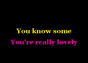 You know some

You're really lovely