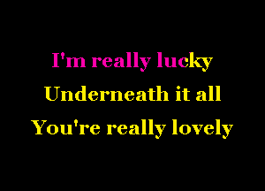 I'm really lucky
Underneath it all

You're really lovely