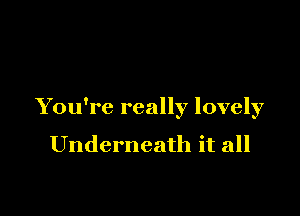 You're really lovely

Underneath it all
