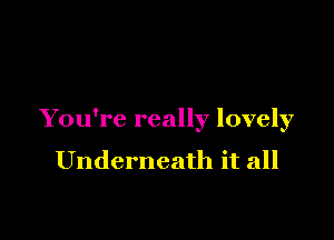 You're really lovely

Underneath it all