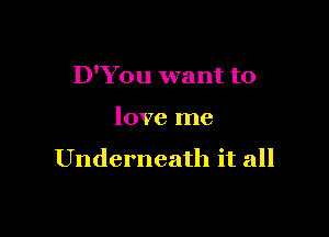D'You want to

love me

Underneath it all