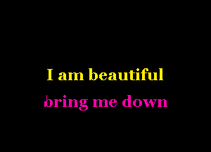 I am beautiful

bring me down