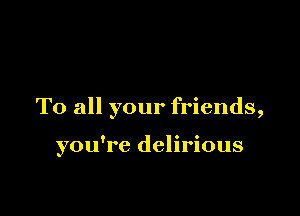 To all your friends,

you're delirious