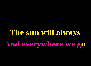The sun will always

And everywhere we go