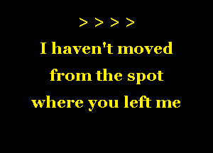 )

I haven't moved

from the spot

where you left me