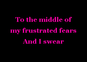 T0 the middle of

my frustrated fears
And I swear