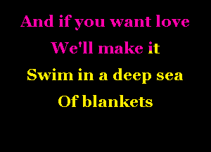 And if you want love
We'll make it

Swim in a deep sea
Of blankets