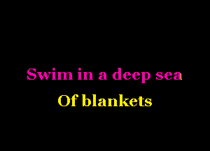 Swim in a deep sea
Of blankets