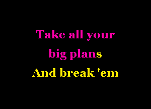 Take all your

big plans
And break 'em