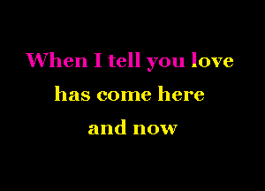 When I tell you love

has come here

and now