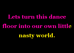 Lets turn this dance
floor into our own little

nasty world.