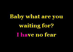 Baby what are you

waiting for?

I have no fear