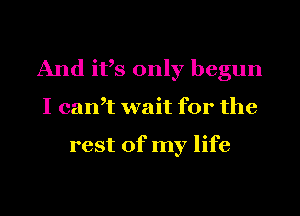 And ifs only begun

I can? wait for the

rest of my life