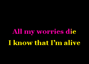 All my worries die

I know that Pm alive
