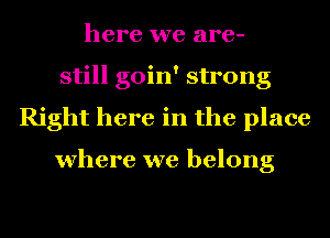 here we are-
still goin' strong
Right here in the place

where we belong