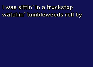 I was sittin' in a truckstop
watchin'tumbleweeds roll by
