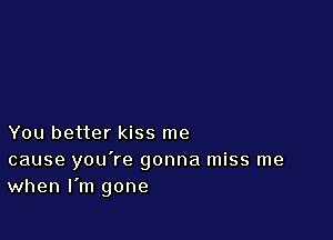 You better kiss me

cause you're gonna miss me
when I'm gone