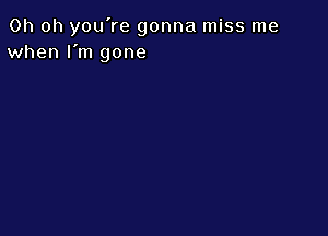 Oh oh you're gonna miss me
when I'm gone