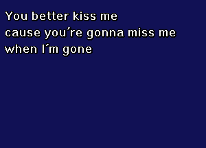 You better kiss me

cause you're gonna miss me
when I'm gone