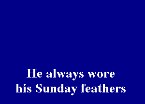 He always wore
his Sunday feathers