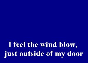 I feel the wind blow,
just outside of my door
