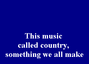This music
called country,
something we all make