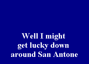 W ell I might

get lucky down
around San Antone