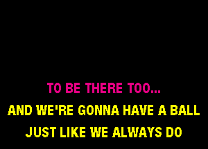 TO BE THERE T00...
AND WE'RE GONNA HAVE A BALL
JUST LIKE WE ALWAYS DO