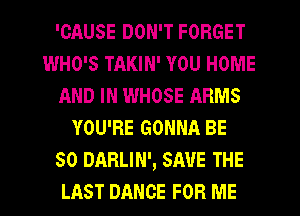 'GAUSE DON'T FORGET
WHO'S TAKIN' YOU HOME
AND IN WHOSE ARMS
YOU'RE GONNA BE
SO DARLIN', SAVE THE
LAST DANCE FOR ME
