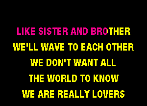 LIKE SISTER AND BROTHER
WE'LL WAVE TO EACH OTHER
WE DON'T WANT ALL
THE WORLD TO KNOW
WE ARE REALLY LOVE RS