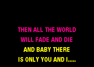 THEN ALL THE WORLD

WILL FADE AND DIE
AND BABY THERE
IS ONLY YOU AND I .....